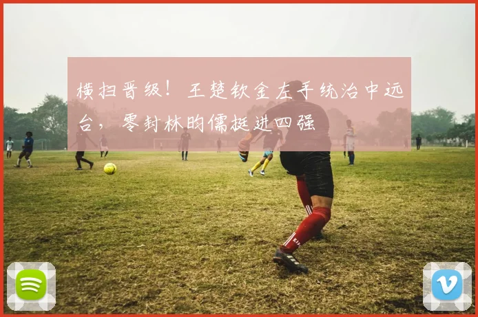 横扫晋级!王楚钦金左手统治中远台,零封林昀儒挺进四强