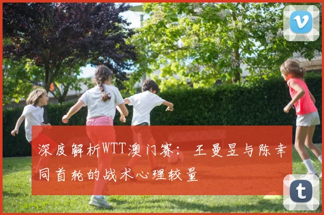 深度解析WTT澳门赛：王曼昱与陈幸同首轮的战术心理较量
