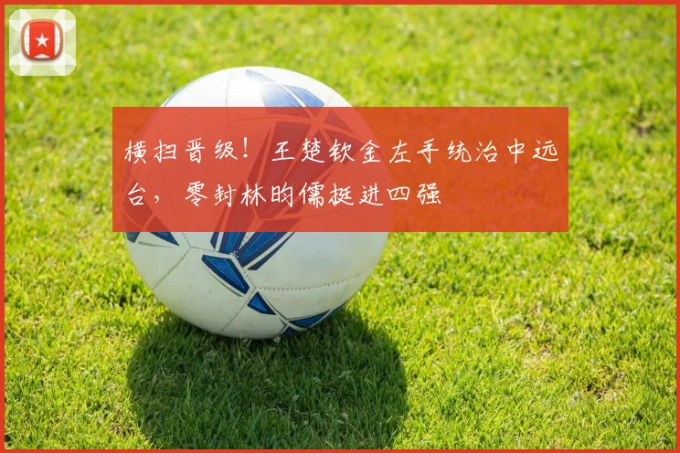 横扫晋级！王楚钦金左手统治中远台，零封林昀儒挺进四强