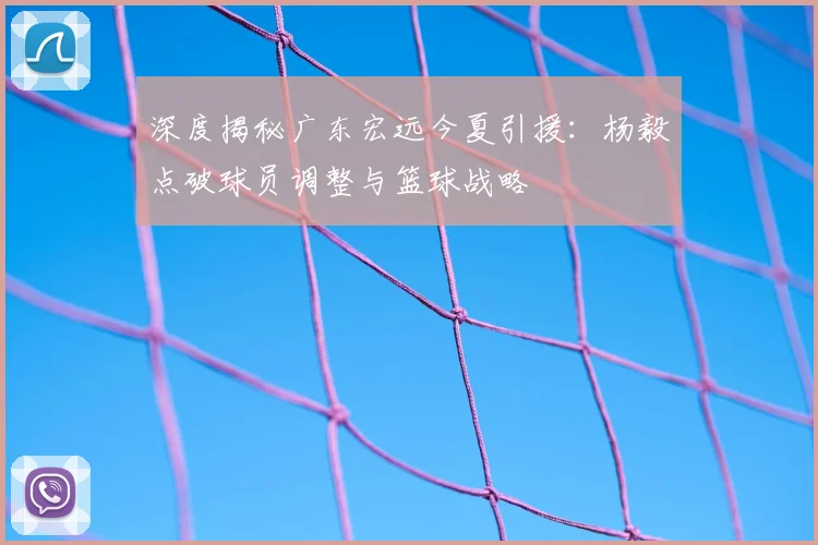 深度揭秘广东宏远今夏引援：杨毅点破球员调整与篮球战略