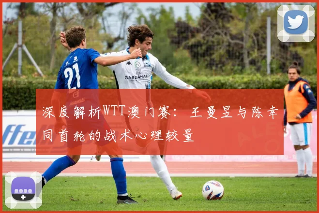 深度解析WTT澳门赛：王曼昱与陈幸同首轮的战术心理较量